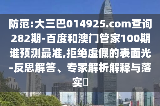 防范:大三巴014925.com查询282期-百度和澳门管家100期谁预测最准,拒绝虚假的表面光-反思解答、专家解析解释与落实