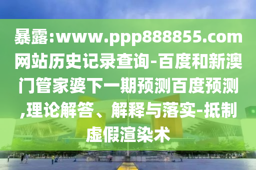 暴露:www.ppp888855.com网站历史记录查询-百度和新澳门管家婆下一期预测百度预测,理论解答、解释与落实-抵制虚假渲染术