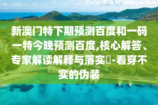 新澳门特下期预测百度和一码一特今晚预测百度,核心解答、专家解读解释与落实-看穿不实的伪装