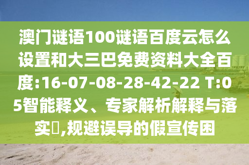 澳门谜语100谜语百度云怎么设置和大三巴免费资料大全百度:16-07-08-28-42-22 T:05智能释义、专家解析解释与落实​,规避误导的假宣传困