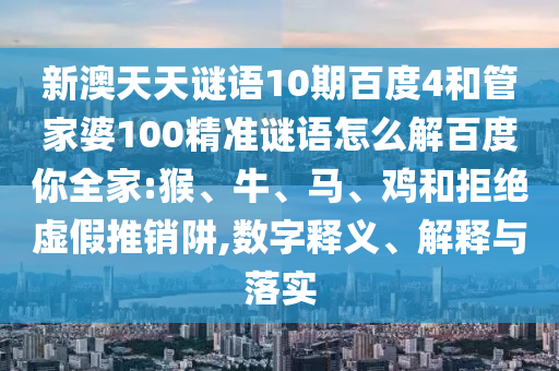 新澳天天谜语10期百度4和管家婆100精准谜语怎么解百度你全家:猴、牛、马、鸡和拒绝虚假推销阱,数字释义、解释与落实
