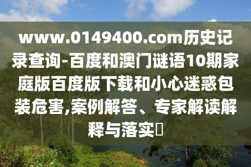 www.0149400.com历史记录查询-百度和澳门谜语10期家庭版百度版下载和小心迷惑包装危害,案例解答、专家解读解释与落实