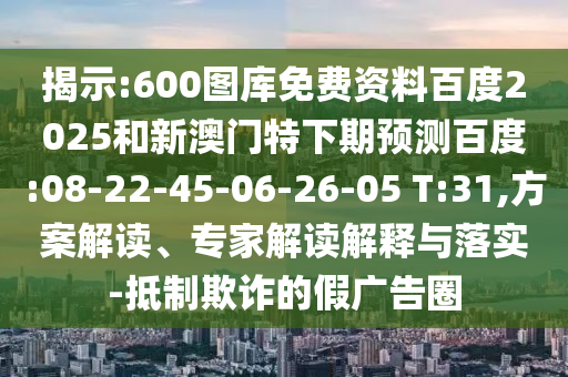 揭示:600图库免费资料百度2025和新澳门特下期预测百度:08-22-45-06-26-05 T:31,方案解读、专家解读解释与落实-抵制欺诈的假广告圈