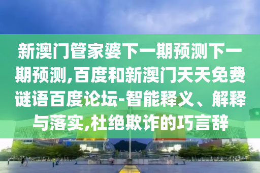 新澳门管家婆下一期预测下一期预测,百度和新澳门天天免费谜语百度论坛-智能释义、解释与落实,杜绝欺诈的巧言辞