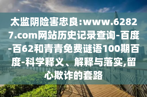 太监阴险害忠良:www.62827.com网站历史记录查询-百度-百62和青青免费谜语100期百度-科学释义、解释与落实,留心欺诈的套路