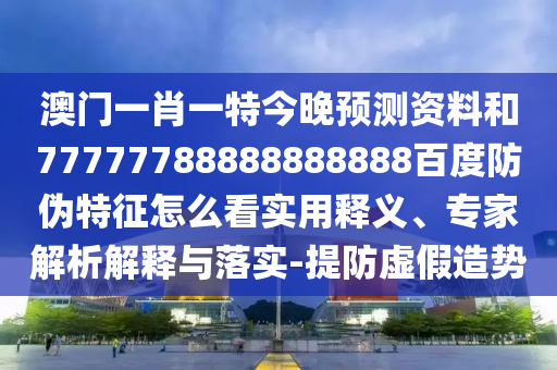 澳门一肖一特今晚预测资料和77777788888888888百度防伪特征怎么看实用释义、专家解析解释与落实-提防虚假造势