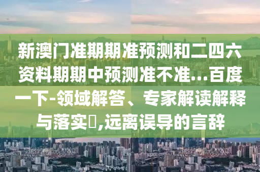 新澳门准期期准预测和二四六资料期期中预测准不准…百度一下-领域解答、专家解读解释与落实,远离误导的言辞