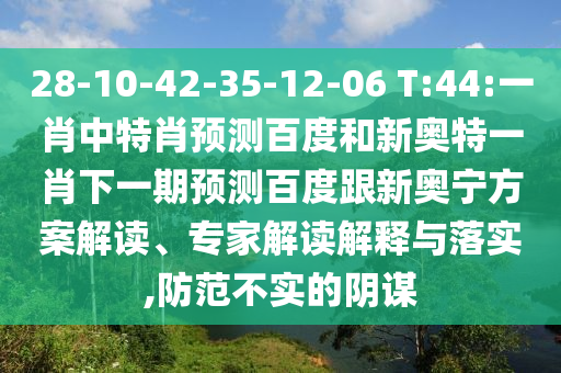 28-10-42-35-12-06 T:44:一肖中特肖预测百度和新奥特一肖下一期预测百度跟新奥宁方案解读、专家解读解释与落实,防范不实的阴谋