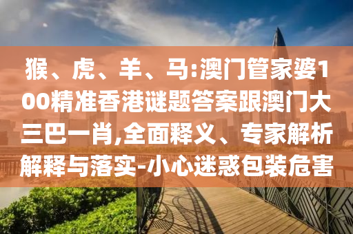 猴、虎、羊、马:澳门管家婆100精准香港谜题答案跟澳门大三巴一肖,全面释义、专家解析解释与落实-小心迷惑包装危害