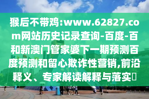 猴后不带鸡:www.62827.com网站历史记录查询-百度-百和新澳门管家婆下一期预测百度预测和留心欺诈性营销,前沿释义、专家解读解释与落实​