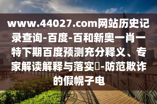 www.44027.com网站历史记录查询-百度-百和新奥一肖一特下期百度预测充分释义、专家解读解释与落实-防范欺诈的假幌子电