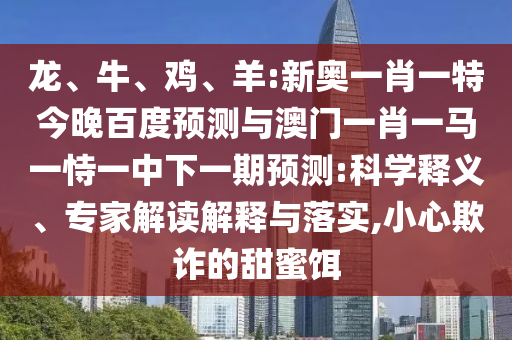 龙、牛、鸡、羊:新奥一肖一特今晚百度预测与澳门一肖一马一恃一中下一期预测:科学释义、专家解读解释与落实,小心欺诈的甜蜜饵