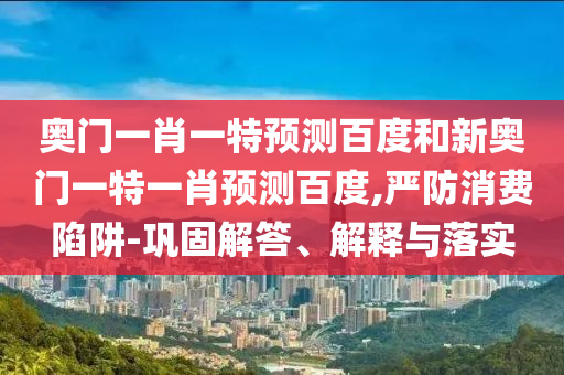 奥门一肖一特预测百度和新奥门一特一肖预测百度,严防消费陷阱-巩固解答、解释与落实