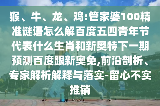 猴、牛、龙、鸡:管家婆100精准谜语怎么解百度五四青年节代表什么生肖和新奥特下一期预测百度跟新奥免,前沿剖析、专家解析解释与落实-留心不实推销