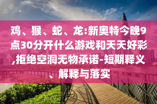 鸡、猴、蛇、龙:新奥特今晚9点30分开什么游戏和天天好彩,拒绝空洞无物承诺-短期释义、解释与落实