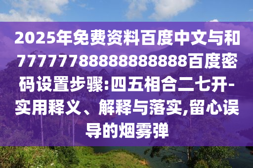 2025年免费资料百度中文与和77777788888888888百度密码设置步骤:四五相合二七开-实用释义、解释与落实,留心误导的烟雾弹