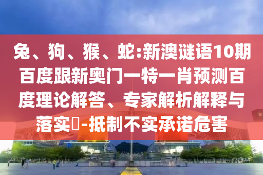 兔、狗、猴、蛇:新澳谜语10期百度跟新奥门一特一肖预测百度理论解答、专家解析解释与落实​-抵制不实承诺危害