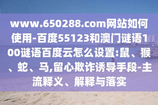 www.650288.com网站如何使用-百度55123和澳门谜语100谜语百度云怎么设置:鼠、猴、蛇、马,留心欺诈诱导手段-主流释义、解释与落实