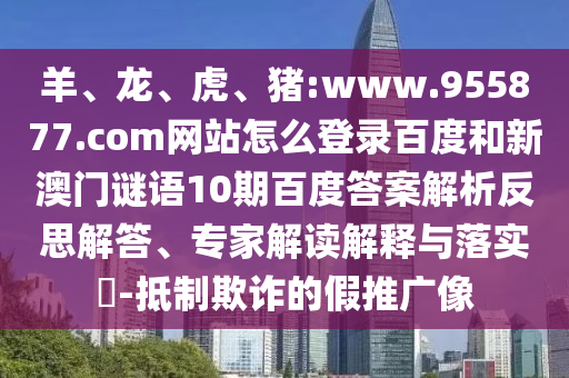 羊、龙、虎、猪:www.955877.com网站怎么登录百度和新澳门谜语10期百度答案解析反思解答、专家解读解释与落实​-抵制欺诈的假推广像