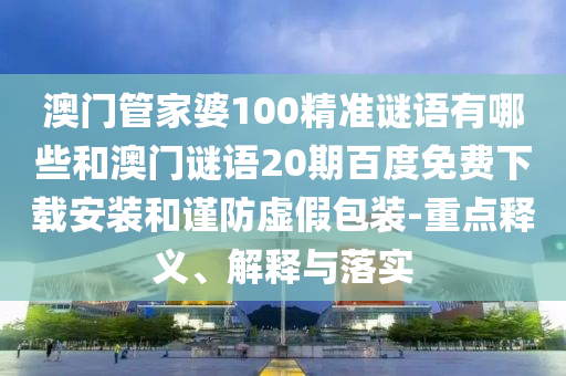 澳门管家婆100精准谜语有哪些和澳门谜语20期百度免费下载安装和谨防虚假包装-重点释义、解释与落实