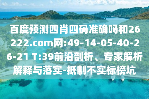 百度预测四肖四码准确吗和26222.com网:49-14-05-40-26-21 T:39前沿剖析、专家解析解释与落实-抵制不实标榜坑