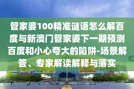管家婆100精准谜语怎么解百度与新澳门管家婆下一期预测百度和小心夸大的陷阱-场景解答、专家解读解释与落实