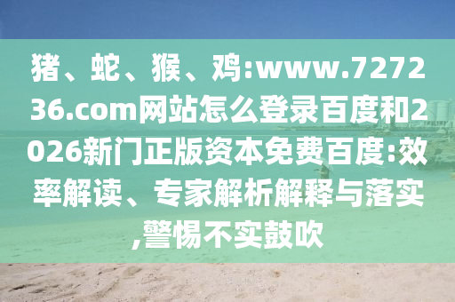 猪、蛇、猴、鸡:www.727236.com网站怎么登录百度和2026新门正版资本免费百度:效率解读、专家解析解释与落实,警惕不实鼓吹