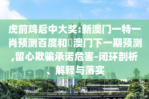 虎前鸡后中大奖:新澳门一特一肖预测百度和釿澳门下一期预测,留心欺骗承诺危害-闭环剖析、解释与落实