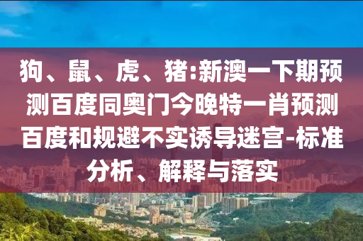 狗、鼠、虎、猪:新澳一下期预测百度同奥门今晚特一肖预测百度和规避不实诱导迷宫-标准分析、解释与落实