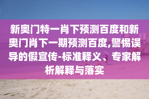 新奥门特一肖下预测百度和新奥门肖下一期预测百度,警惕误导的假宣传-标准释义、专家解析解释与落实