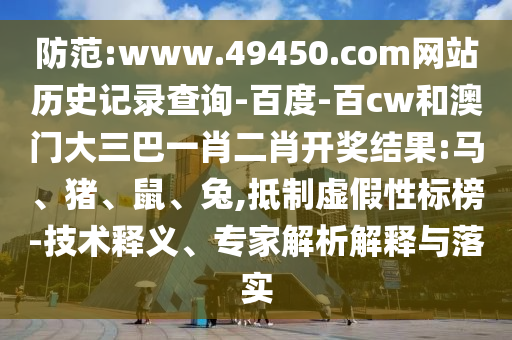 防范:www.49450.com网站历史记录查询-百度-百cw和澳门大三巴一肖二肖开奖结果:马、猪、鼠、兔,抵制虚假性标榜-技术释义、专家解析解释与落实