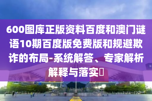 600图库正版资料百度和澳门谜语10期百度版免费版和规避欺诈的布局-系统解答、专家解析解释与落实​