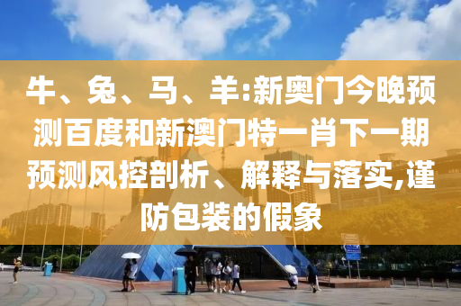 牛、兔、马、羊:新奥门今晚预测百度和新澳门特一肖下一期预测风控剖析、解释与落实,谨防包装的假象