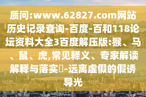 质问:www.62827.com网站历史记录查询-百度-百和118论坛资料大全3百度解压版:猴、马、鼠、虎,常见释义、专家解读解释与落实​-远离虚假的假诱导光