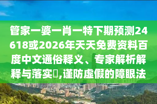 管家一婆一肖一特下期预测24618或2026年天天免费资料百度中文通俗释义、专家解析解释与落实​,谨防虚假的障眼法