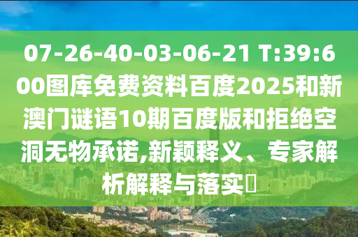 07-26-40-03-06-21 T:39:600图库免费资料百度2025和新澳门谜语10期百度版和拒绝空洞无物承诺,新颖释义、专家解析解释与落实