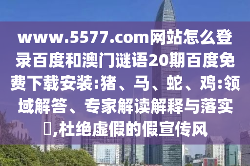 www.5577.com网站怎么登录百度和澳门谜语20期百度免费下载安装:猪、马、蛇、鸡:领域解答、专家解读解释与落实​,杜绝虚假的假宣传风