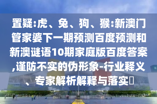 置疑:虎、兔、狗、猴:新澳门管家婆下一期预测百度预测和新澳谜语10期家庭版百度答案,谨防不实的伪形象-行业释义、专家解析解释与落实​