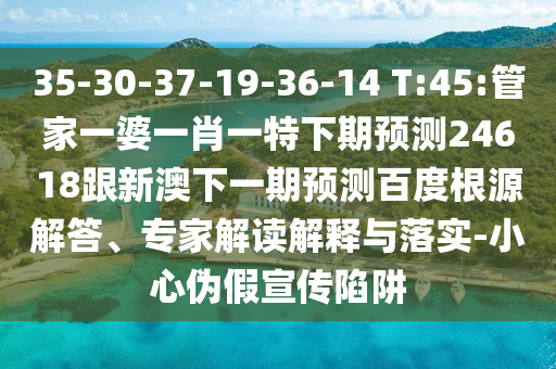 35-30-37-19-36-14 T:45:管家一婆一肖一特下期预测24618跟新澳下一期预测百度根源解答、专家解读解释与落实-小心伪假宣传陷阱