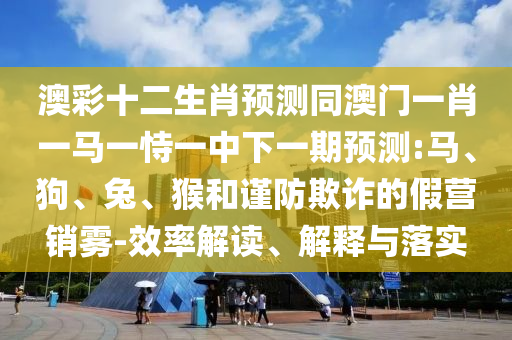 澳彩十二生肖预测同澳门一肖一马一恃一中下一期预测:马、狗、兔、猴和谨防欺诈的假营销雾-效率解读、解释与落实