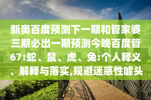 新奥百度预测下一期和管家婆三期必出一期预测今晚百度管67:蛇、鼠、虎、兔:个人释义、解释与落实,规避迷惑性噱头