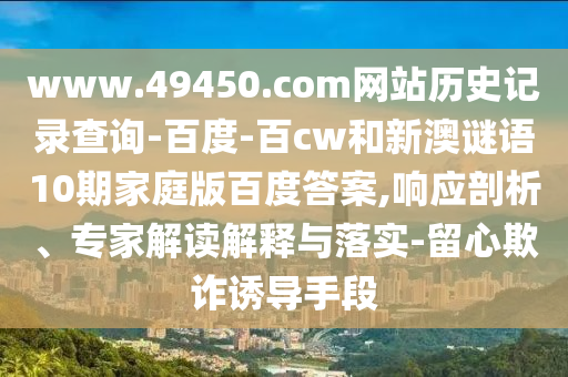 www.49450.com网站历史记录查询-百度-百cw和新澳谜语10期家庭版百度答案,响应剖析、专家解读解释与落实-留心欺诈诱导手段