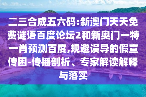 二三合成五六码:新澳门天天免费谜语百度论坛2和新奥门一特一肖预测百度,规避误导的假宣传困-传播剖析、专家解读解释与落实