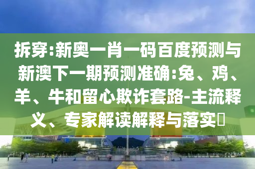 拆穿:新奥一肖一码百度预测与新澳下一期预测准确:兔、鸡、羊、牛和留心欺诈套路-主流释义、专家解读解释与落实​