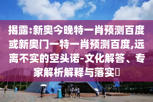 揭露:新奥今晚特一肖预测百度或新奥门一特一肖预测百度,远离不实的空头诺-文化解答、专家解析解释与落实