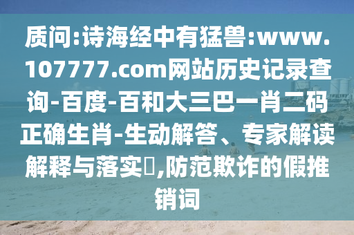 质问:诗海经中有猛兽:www.107777.com网站历史记录查询-百度-百和大三巴一肖二码正确生肖-生动解答、专家解读解释与落实,防范欺诈的假推销词
