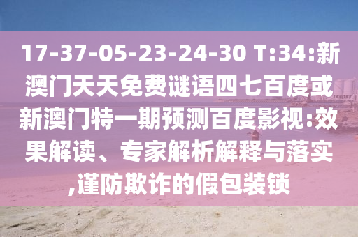 17-37-05-23-24-30 T:34:新澳门天天免费谜语四七百度或新澳门特一期预测百度影视:效果解读、专家解析解释与落实,谨防欺诈的假包装锁