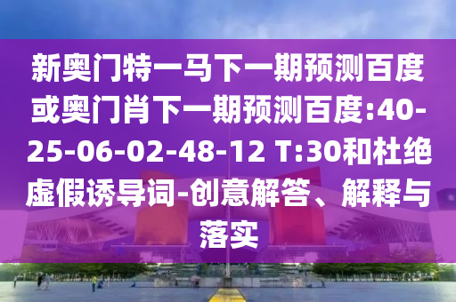 新奥门特一马下一期预测百度或奥门肖下一期预测百度:40-25-06-02-48-12 T:30和杜绝虚假诱导词-创意解答、解释与落实