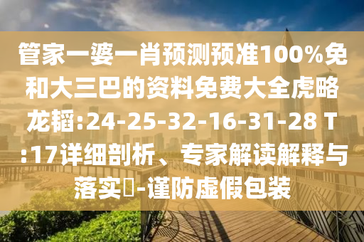 管家一婆一肖预测预准100%免和大三巴的资料免费大全虎略龙韬:24-25-32-16-31-28 T:17详细剖析、专家解读解释与落实-谨防虚假包装