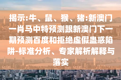 揭示:牛、鼠、猴、猪:新澳门一肖马中特预测跟新澳门下一期预测百度和拒绝虚假蛊惑陷阱-标准分析、专家解析解释与落实